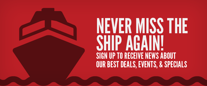 Never miss the ship again. Sign up to receive news about our best deals, events and specials. 